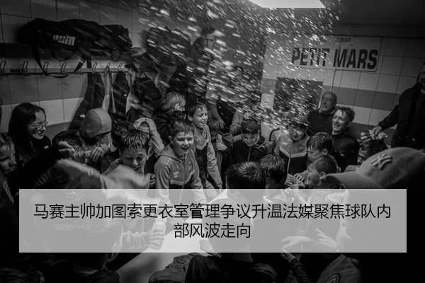 马赛主帅加图索更衣室管理争议升温法媒聚焦球队内部风波走向