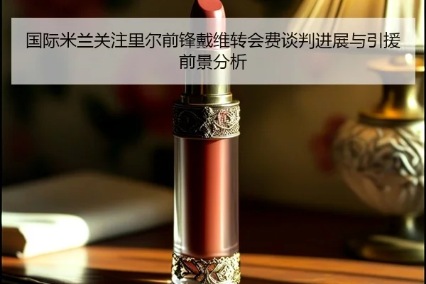 国际米兰关注里尔前锋戴维转会费谈判进展与引援前景分析