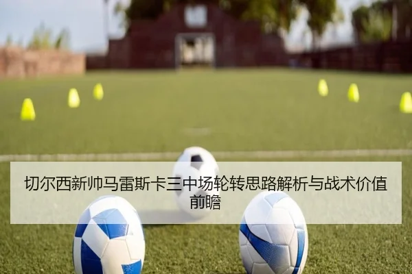 切尔西新帅马雷斯卡三中场轮转思路解析与战术价值前瞻