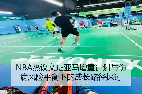 NBA热议文班亚马增重计划与伤病风险平衡下的成长路径探讨