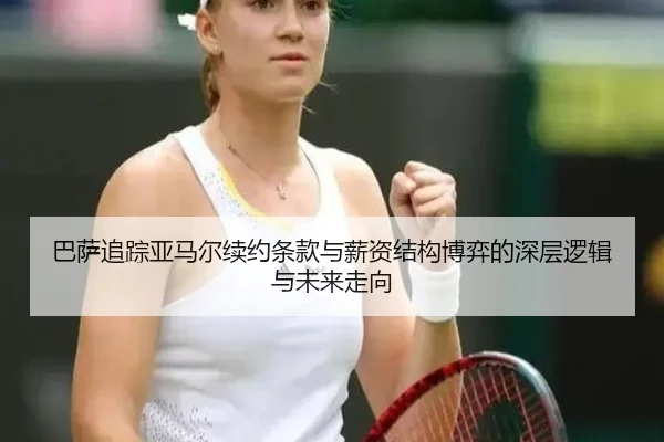巴萨追踪亚马尔续约条款与薪资结构博弈的深层逻辑与未来走向