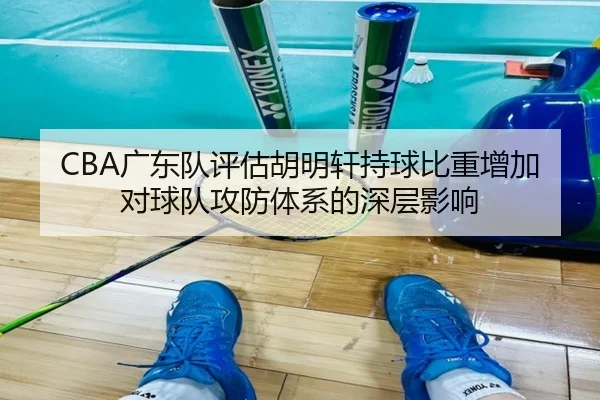 CBA广东队评估胡明轩持球比重增加对球队攻防体系的深层影响