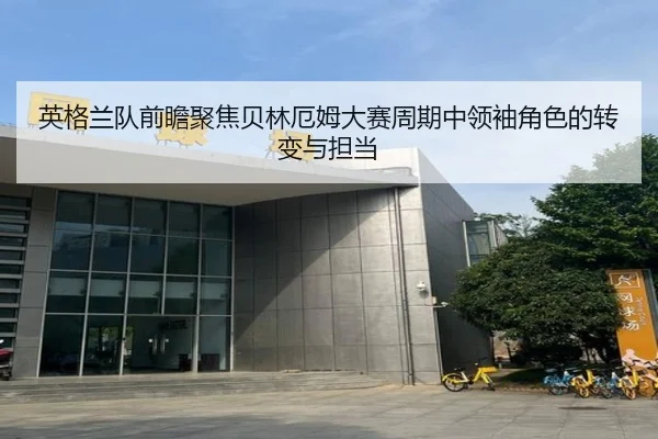 英格兰队前瞻聚焦贝林厄姆大赛周期中领袖角色的转变与担当