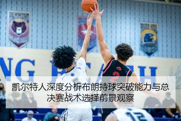 凯尔特人深度分析布朗持球突破能力与总决赛战术选择前景观察