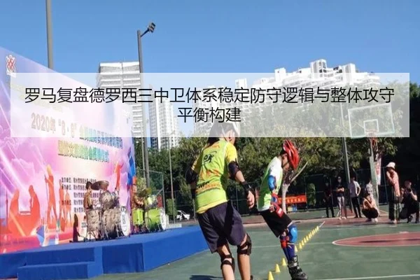 罗马复盘德罗西三中卫体系稳定防守逻辑与整体攻守平衡构建