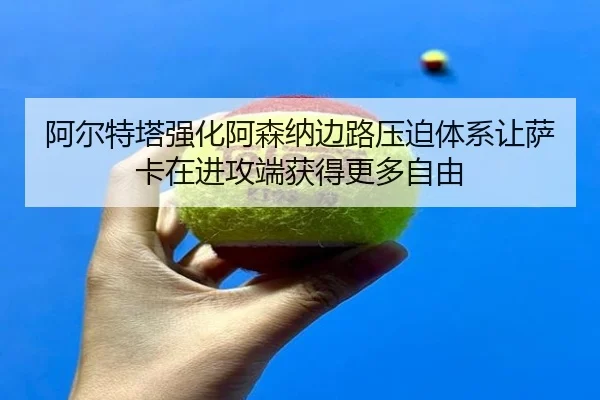 阿尔特塔强化阿森纳边路压迫体系让萨卡在进攻端获得更多自由