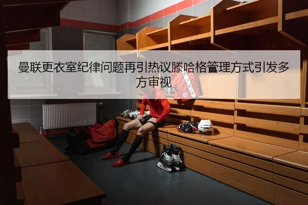 曼联更衣室纪律问题再引热议滕哈格管理方式引发多方审视
