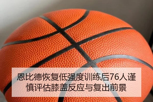 恩比德恢复低强度训练后76人谨慎评估膝盖反应与复出前景