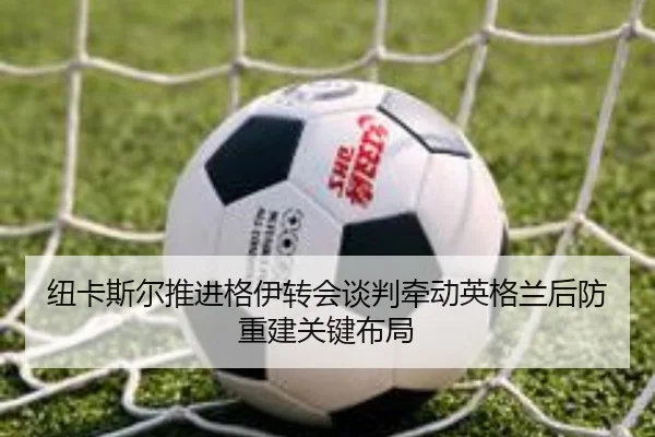 纽卡斯尔推进格伊转会谈判牵动英格兰后防重建关键布局