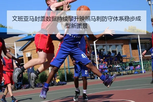 文班亚马封盖数据持续攀升映照马刺防守体系稳步成型新图景