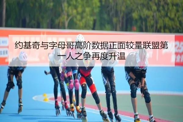 约基奇与字母哥高阶数据正面较量联盟第一人之争再度升温